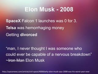 Elon Musk - 2008
SpaceX Falcon 1 launches was 0 for 3.
Telsa was hemorrhaging money
Getting divorced
“man, I never thought I was someone who
could ever be capable of a nervous breakdown”
~Iron Man Elon Musk
http://spacenews.com/article/civil-space/40066why-elon-musk-says-2008-was-his-worst-year-ever
 