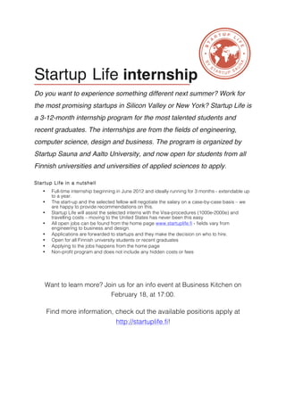  


                                                                                                              	
  




       Startup Life internship
       Do you want to experience something different next summer? Work for
       the most promising startups in Silicon Valley or New York? Startup Life is
       a 3-12-month internship program for the most talented students and
       recent graduates. The internships are from the fields of engineering,
       computer science, design and business. The program is organized by
       Startup Sauna and Aalto University, and now open for students from all
       Finnish universities and universities of applied sciences to apply.

       Startup Life in a nutshell
          •    Full-time internship beginning in June 2012 and ideally running for 3 months - extendable up
               to a year.
          •    The start-up and the selected fellow will negotiate the salary on a case-by-case basis – we
               are happy to provide recommendations on this.
          •    Startup Life will assist the selected interns with the Visa-procedures (1000e-2000e) and
               travelling costs – moving to the United States has never been this easy
          •    All open jobs can be found from the home page www.startuplife.fi - fields vary from
               engineering to business and design.
          •    Applications are forwarded to startups and they make the decision on who to hire.
          •    Open for all Finnish university students or recent graduates
          •    Applying to the jobs happens from the home page
          •    Non-profit program and does not include any hidden costs or fees




           Want to learn more? Join us for an info event at Business Kitchen on
                                          February 18, at 17:00.

              Find more information, check out the available positions apply at
                                            http://startuplife.fi!
 