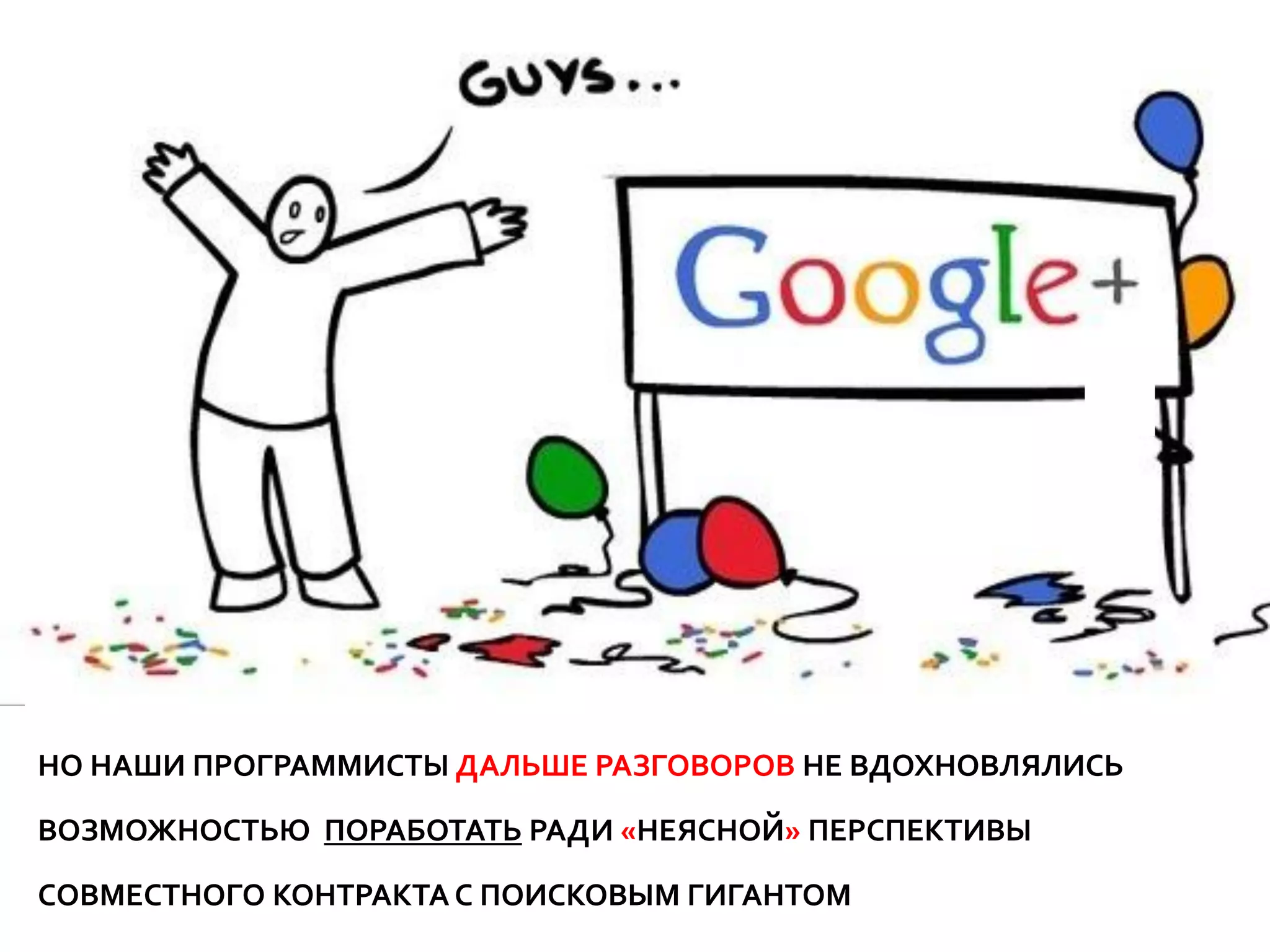 НО НАШИ ПРОГРАММИСТЫ ДАЛЬШЕ РАЗГОВОРОВ НЕ ВДОХНОВЛЯЛИСЬ

ВОЗМОЖНОСТЬЮ ПОРАБОТАТЬ РАДИ «НЕЯСНОЙ» ПЕРСПЕКТИВЫ

СОВМЕСТНОГО КОНТРАКТА С ПОИСКОВЫМ ГИГАНТОМ…
 