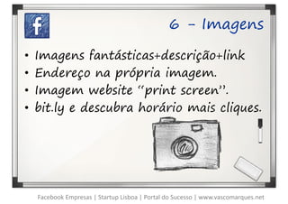 6 - Imagens

•   Imagens fantásticas+descrição+link
•   Endereço na própria imagem.
•   Imagem website “print screen”.
•   bit.ly e descubra horário mais cliques.




    Facebook Empresas | Startup Lisboa | Portal do Sucesso | www.vascomarques.net
 