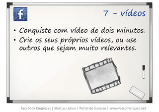7 - vídeos

• Conquiste com vídeo de dois minutos.
• Crie os seus próprios vídeos, ou use
  outros que sejam muito relevantes.




  Facebook Empresas | Startup Lisboa | Portal do Sucesso | www.vascomarques.net
 