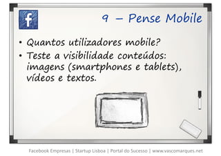 9 – Pense Mobile

• Quantos utilizadores mobile?
• Teste a visibilidade conteúdos:
  imagens (smartphones e tablets),
  vídeos e textos.




  Facebook Empresas | Startup Lisboa | Portal do Sucesso | www.vascomarques.net
 