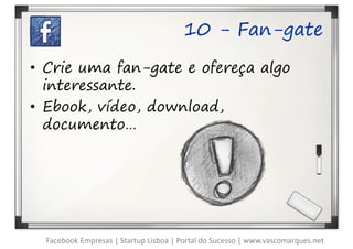 10 - Fan-gate

• Crie uma fan-gate e ofereça algo
  interessante.
• Ebook, vídeo, download,
  documento…




  Facebook Empresas | Startup Lisboa | Portal do Sucesso | www.vascomarques.net
 