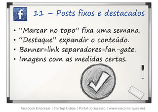 11 – Posts fixos e destacados

•   “Marcar no topo” fixa uma semana.
•   “Destaque” expandir o conteúdo.
•   Banner+link separadores+fan-gate.
•   Imagens com as medidas certas.




    Facebook Empresas | Startup Lisboa | Portal do Sucesso | www.vascomarques.net
 