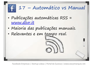 17 – Automático vs Manual

• Publicações automáticas RSS =
  www.dlvr.it
• Maioria das publicações manuais.
• Relevantes e em tempo real.




  Facebook Empresas | Startup Lisboa | Portal do Sucesso | www.vascomarques.net
 