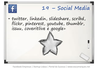 19 – Social Media

• twitter, linkedin, slideshare, scribd,
  flickr, pinterest, youtube, thumblr,
  issuu, coveritlive e google+




  Facebook Empresas | Startup Lisboa | Portal do Sucesso | www.vascomarques.net
 