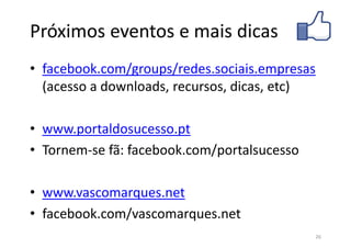 Próximos eventos e mais dicas
• facebook.com/groups/redes.sociais.empresas
  (acesso a downloads, recursos, dicas, etc)

• www.portaldosucesso.pt
• Tornem-se fã: facebook.com/portalsucesso

• www.vascomarques.net
• facebook.com/vascomarques.net
                                             26
 