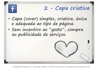 2 - Capa criativa

• Capa (cover) simples, criativa, única
  e adequada ao tipo de página.
• Sem incentivo ao “gosto”, compra
  ou publicidade de serviços.




  Facebook Empresas | Startup Lisboa | Portal do Sucesso | www.vascomarques.net
 