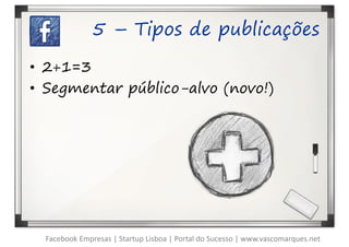 5 – Tipos de publicações

• 2+1=3
• Segmentar público-alvo (novo!)




  Facebook Empresas | Startup Lisboa | Portal do Sucesso | www.vascomarques.net
 