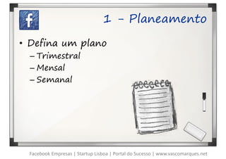 1 - Planeamento

• Defina um plano
  – Trimestral
  – Mensal
  – Semanal




  Facebook Empresas | Startup Lisboa | Portal do Sucesso | www.vascomarques.net
 