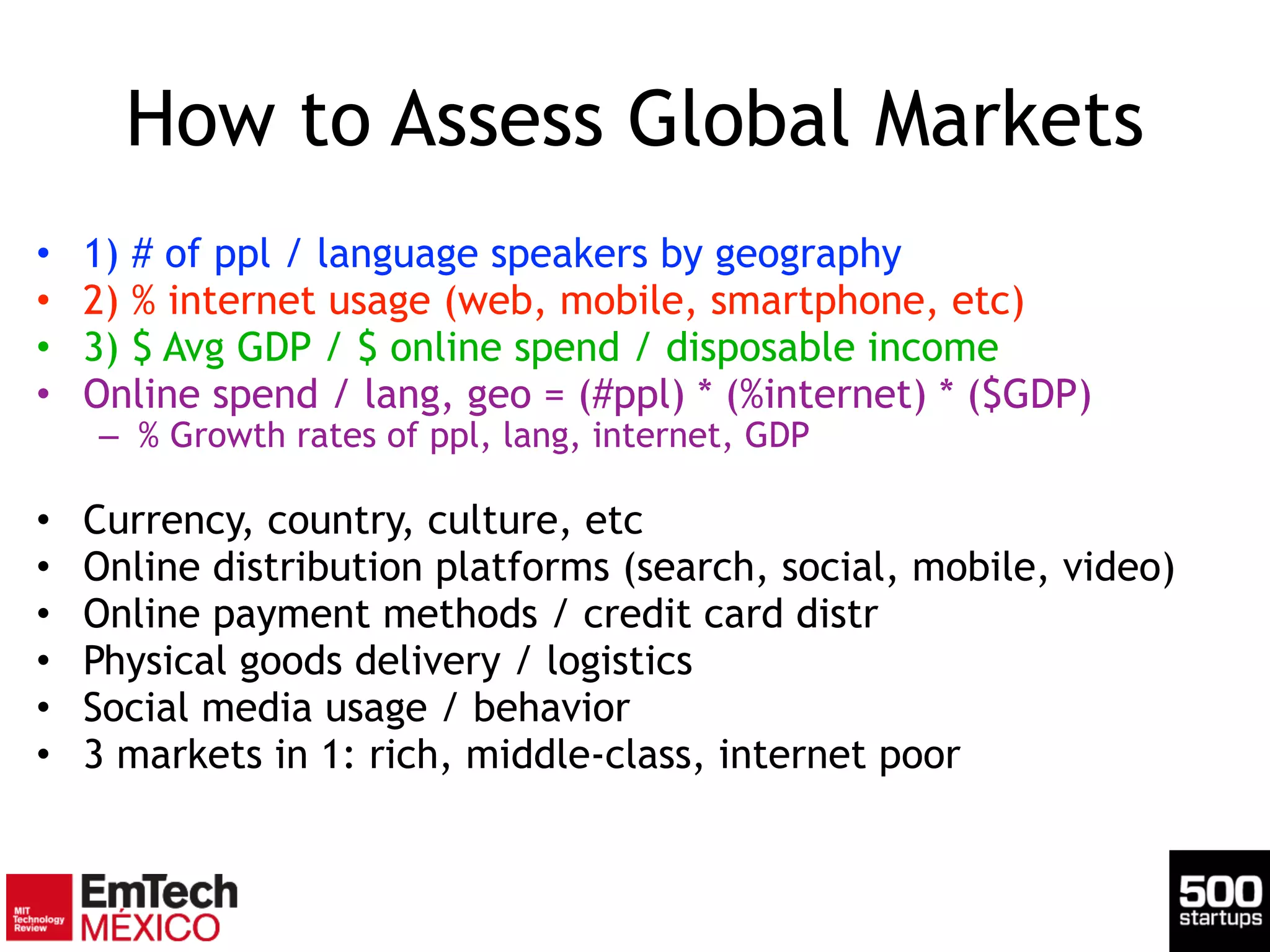 How to Assess Global Markets
• 1) # of ppl / language speakers by geography
• 2) % internet usage (web, mobile, smartphone, etc)
• 3) $ Avg GDP / $ online spend / disposable income
• Online spend / lang, geo = (#ppl) * (%internet) * ($GDP)
– % Growth rates of ppl, lang, internet, GDP
!
• Currency, country, culture, etc
• Online distribution platforms (search, social, mobile, video)
• Online payment methods / credit card distr
• Physical goods delivery / logistics
• Social media usage / behavior
• 3 markets in 1: rich, middle-class, internet poor
 