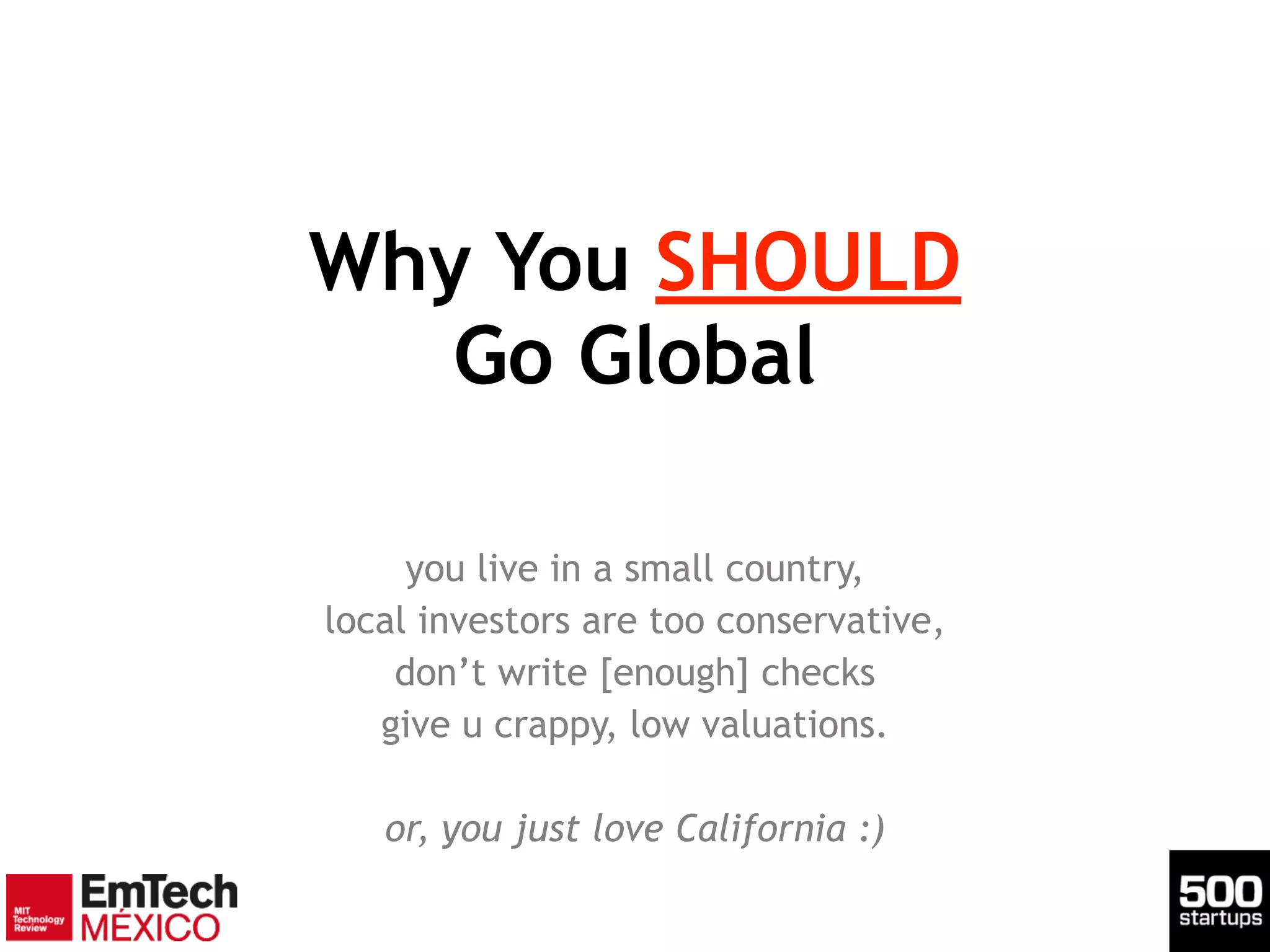 Why You SHOULD 
Go Global
you live in a small country,
local investors are too conservative,
don’t write [enough] checks
give u crappy, low valuations.
!
or, you just love California :)
 