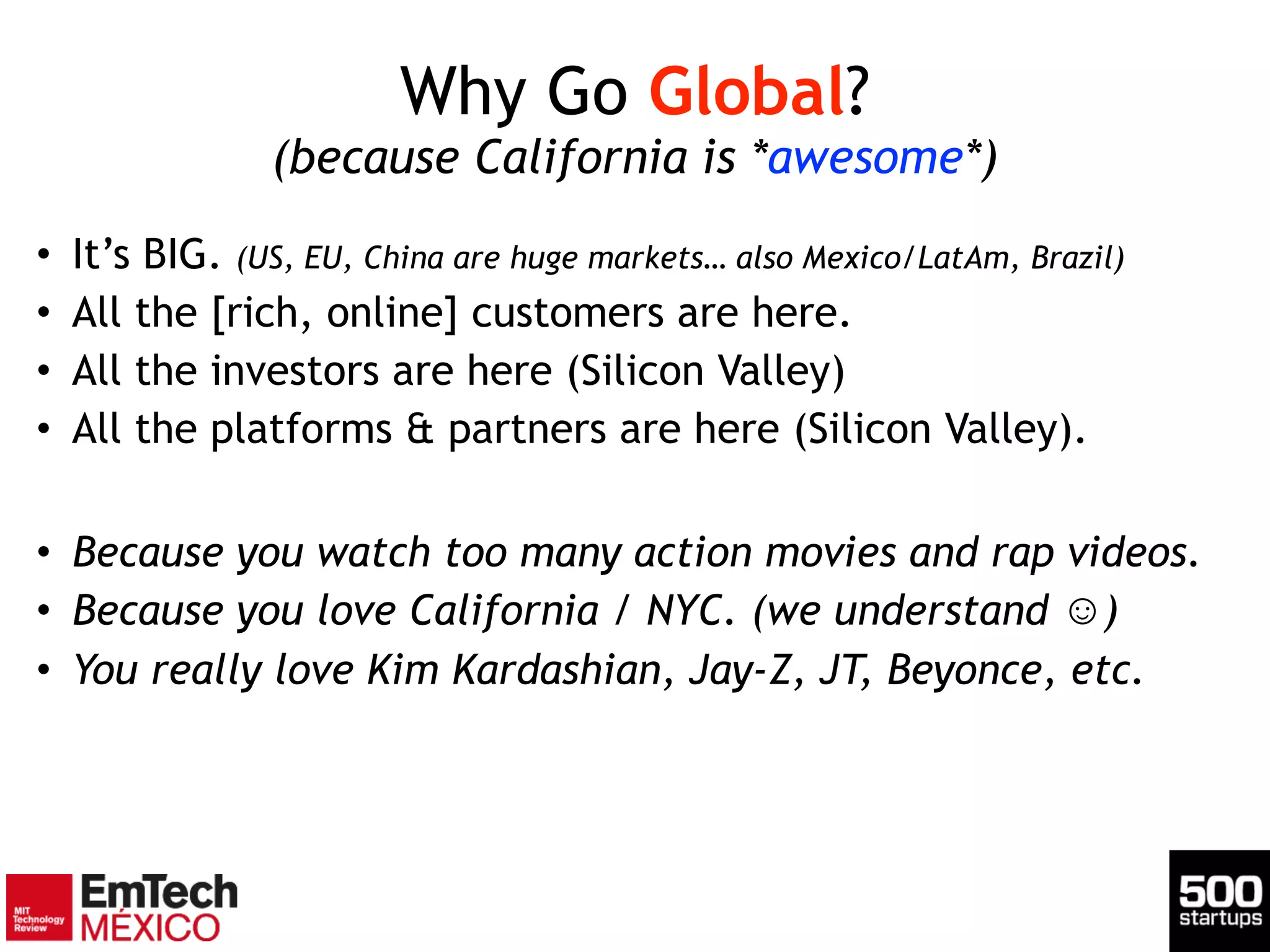 Why Go Global? 
(because California is *awesome*)
• It’s BIG. (US, EU, China are huge markets… also Mexico/LatAm, Brazil)
• All the [rich, online] customers are here.
• All the investors are here (Silicon Valley)
• All the platforms & partners are here (Silicon Valley).
!
• Because you watch too many action movies and rap videos.
• Because you love California / NYC. (we understand ☺)
• You really love Kim Kardashian, Jay-Z, JT, Beyonce, etc.
 