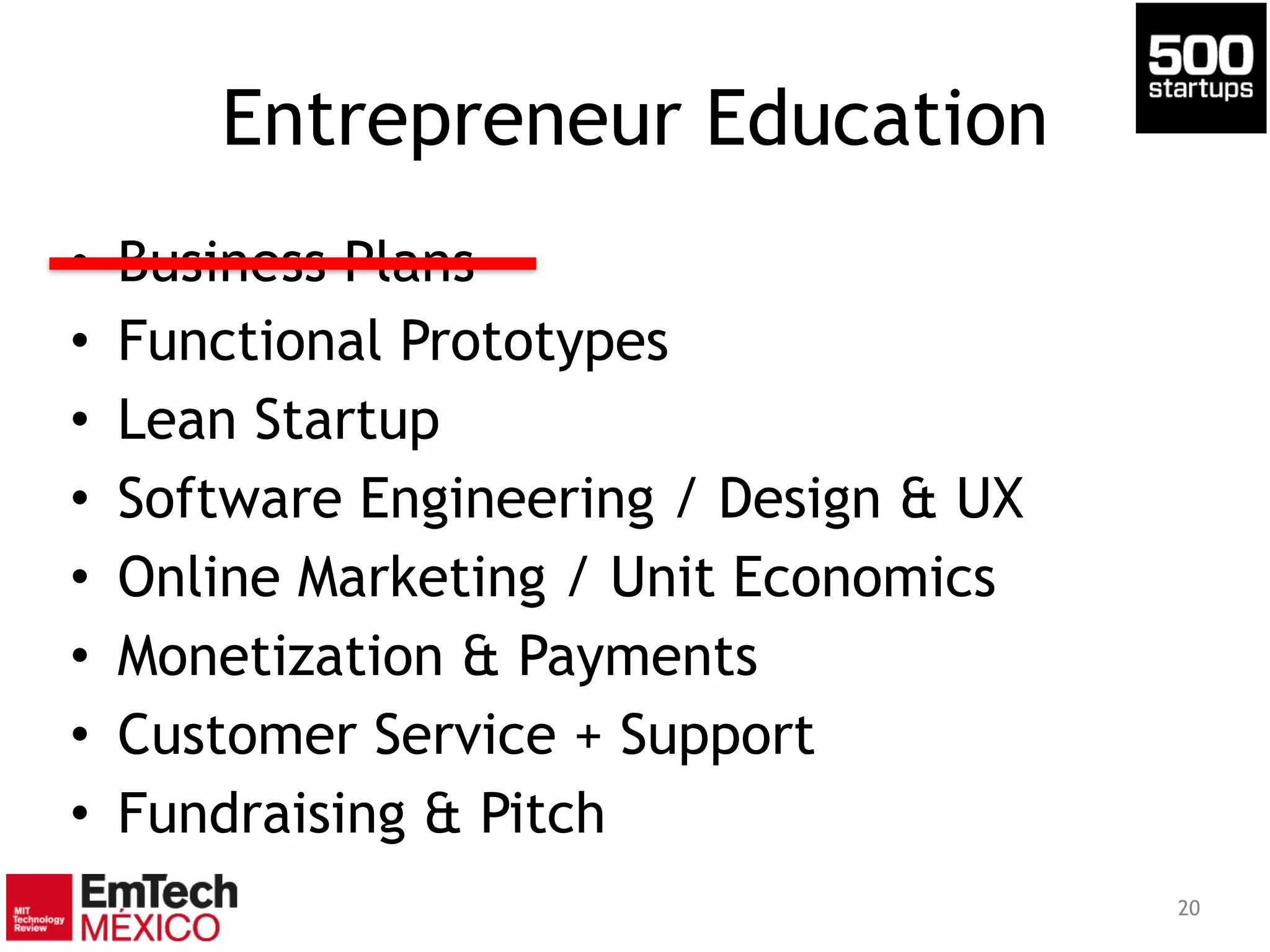 Entrepreneur Education
• Business Plans
• Functional Prototypes
• Lean Startup
• Software Engineering / Design & UX
• Online Marketing / Unit Economics
• Monetization & Payments
• Customer Service + Support
• Fundraising & Pitch
20
 