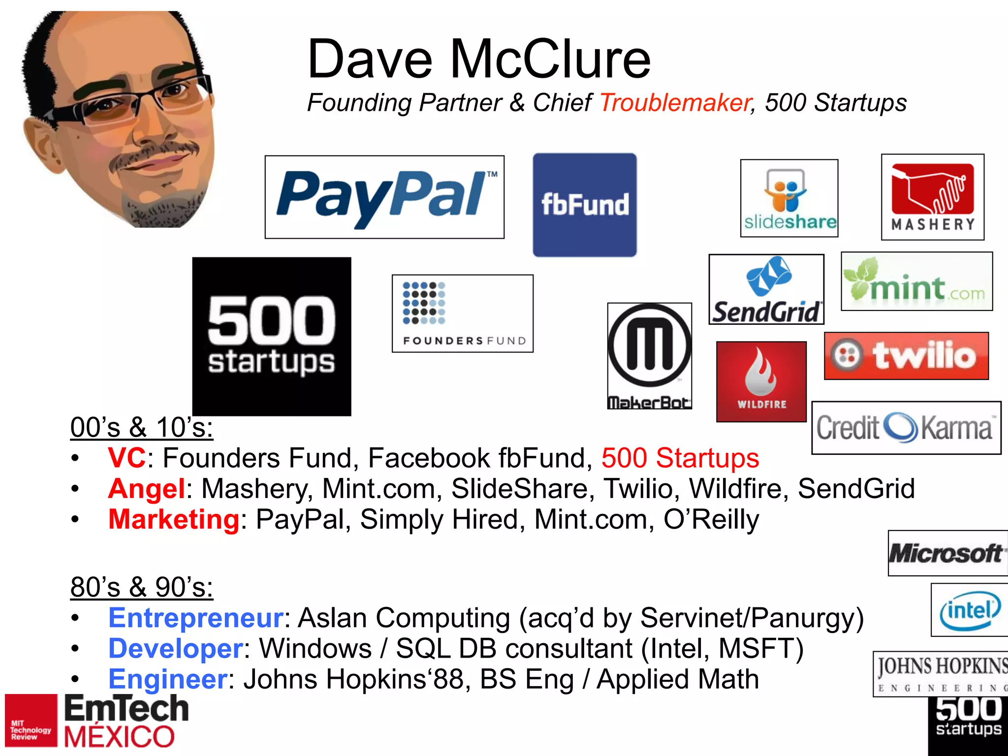 3
Dave McClure 
Founding Partner & Chief Troublemaker, 500 Startups
00’s & 10’s:
• VC: Founders Fund, Facebook fbFund, 500 Startups
• Angel: Mashery, Mint.com, SlideShare, Twilio, Wildfire, SendGrid
• Marketing: PayPal, Simply Hired, Mint.com, O’Reilly
!
!
80’s & 90’s:
• Entrepreneur: Aslan Computing (acq’d by Servinet/Panurgy)
• Developer: Windows / SQL DB consultant (Intel, MSFT)
• Engineer: Johns Hopkins‘88, BS Eng / Applied Math
 