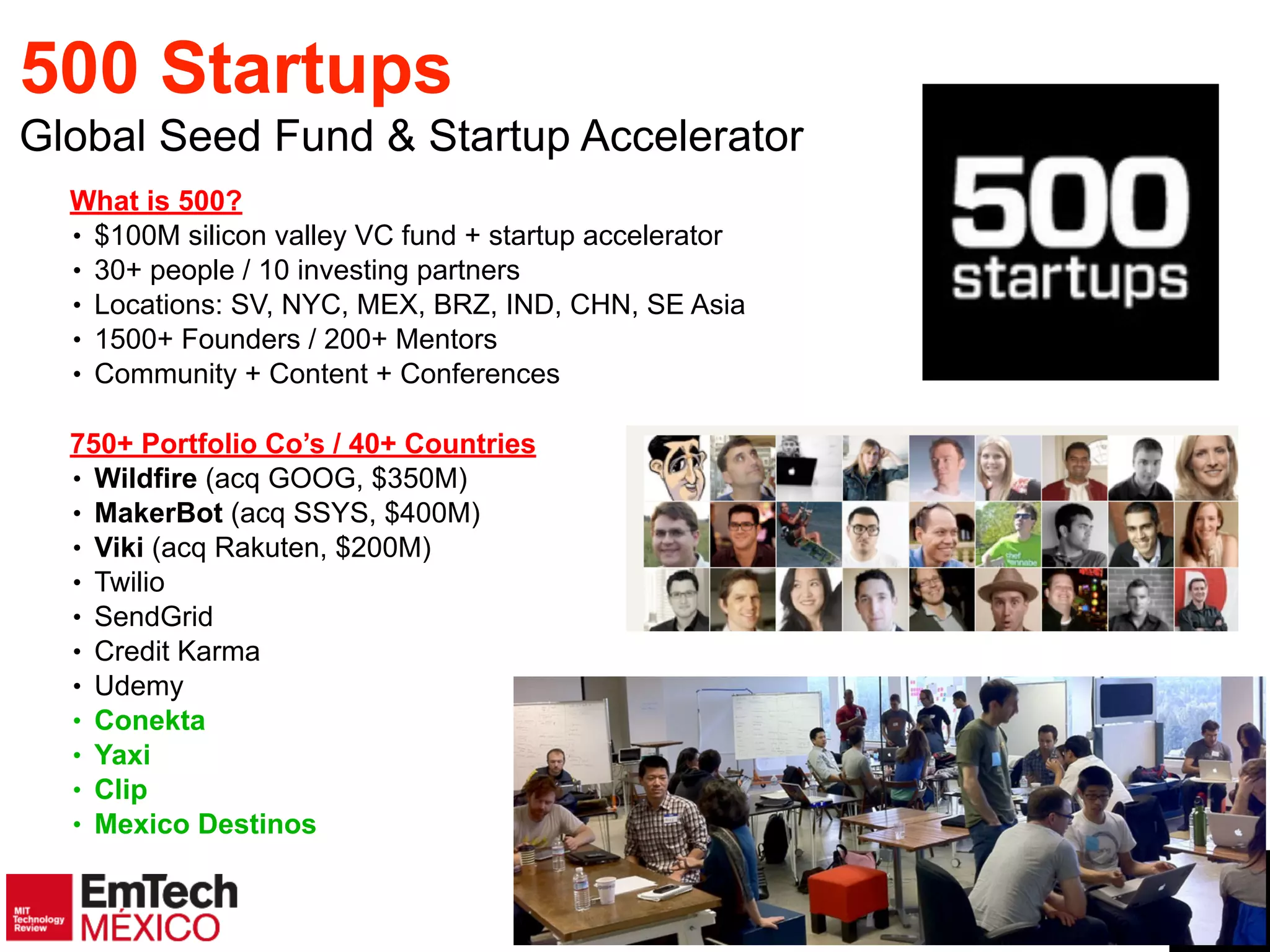 4
500 Startups
Global Seed Fund & Startup Accelerator
What is 500?!
• $100M silicon valley VC fund + startup accelerator!
• 30+ people / 10 investing partners!
• Locations: SV, NYC, MEX, BRZ, IND, CHN, SE Asia!
• 1500+ Founders / 200+ Mentors!
• Community + Content + Conferences
!
750+ Portfolio Co’s / 40+ Countries!
• Wildfire (acq GOOG, $350M)!
• MakerBot (acq SSYS, $400M)!
• Viki (acq Rakuten, $200M)
• Twilio
• SendGrid !
• Credit Karma
• Udemy
• Conekta
• Yaxi
• Clip
• Mexico Destinos
 