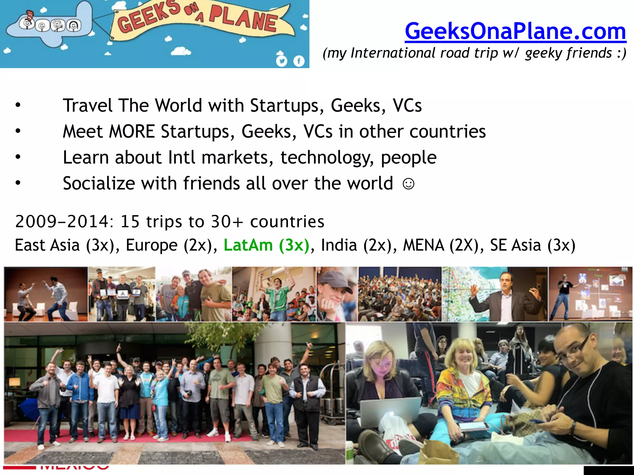 GeeksOnaPlane.com  
(my International road trip w/ geeky friends :)
• Travel The World with Startups, Geeks, VCs
• Meet MORE Startups, Geeks, VCs in other countries
• Learn about Intl markets, technology, people
• Socialize with friends all over the world ☺
!
2009-2014: 15 trips to 30+ countries
East Asia (3x), Europe (2x), LatAm (3x), India (2x), MENA (2X), SE Asia (3x)
 