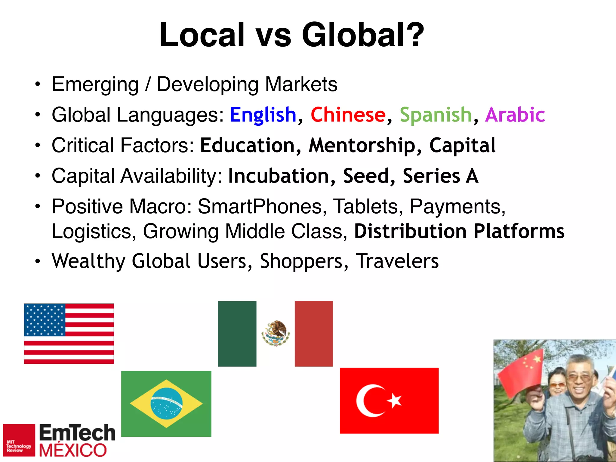 7
Local vs Global?
• Emerging / Developing Markets!
• Global Languages: English, Chinese, Spanish, Arabic
• Critical Factors: Education, Mentorship, Capital
• Capital Availability: Incubation, Seed, Series A
• Positive Macro: SmartPhones, Tablets, Payments,
Logistics, Growing Middle Class, Distribution Platforms
• Wealthy Global Users, Shoppers, Travelers
 