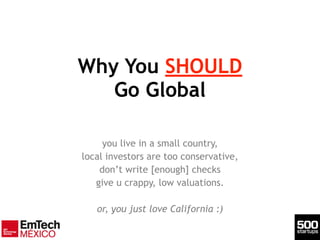 Why You SHOULD 
Go Global
you live in a small country,
local investors are too conservative,
don’t write [enough] checks
give u crappy, low valuations.
!
or, you just love California :)
 