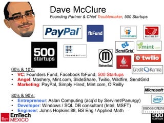 3
Dave McClure 
Founding Partner & Chief Troublemaker, 500 Startups
00’s & 10’s:
• VC: Founders Fund, Facebook fbFund, 500 Startups
• Angel: Mashery, Mint.com, SlideShare, Twilio, Wildfire, SendGrid
• Marketing: PayPal, Simply Hired, Mint.com, O’Reilly
!
!
80’s & 90’s:
• Entrepreneur: Aslan Computing (acq’d by Servinet/Panurgy)
• Developer: Windows / SQL DB consultant (Intel, MSFT)
• Engineer: Johns Hopkins‘88, BS Eng / Applied Math
 