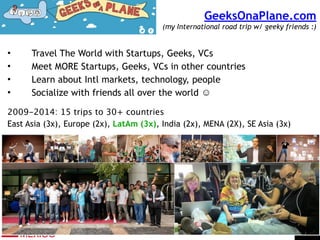 GeeksOnaPlane.com  
(my International road trip w/ geeky friends :)
• Travel The World with Startups, Geeks, VCs
• Meet MORE Startups, Geeks, VCs in other countries
• Learn about Intl markets, technology, people
• Socialize with friends all over the world ☺
!
2009-2014: 15 trips to 30+ countries
East Asia (3x), Europe (2x), LatAm (3x), India (2x), MENA (2X), SE Asia (3x)
 