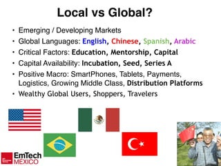 7
Local vs Global?
• Emerging / Developing Markets!
• Global Languages: English, Chinese, Spanish, Arabic
• Critical Factors: Education, Mentorship, Capital
• Capital Availability: Incubation, Seed, Series A
• Positive Macro: SmartPhones, Tablets, Payments,
Logistics, Growing Middle Class, Distribution Platforms
• Wealthy Global Users, Shoppers, Travelers
 