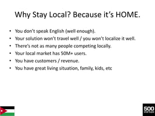 Why Stay Local? Because it’s HOME.
•   You don’t speak English (well enough).
•   Your solution won’t travel well / you won’t localize it well.
•   There’s not as many people competing locally.
•   Your local market has 50M+ users.
•   You have customers / revenue.
•   You have great living situation, family, kids, etc
 