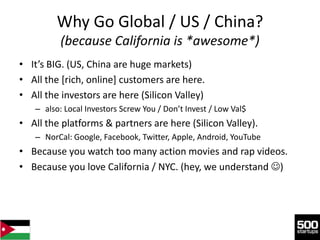Why Go Global / US / China?
          (because California is *awesome*)
• It’s BIG. (US, China are huge markets)
• All the [rich, online] customers are here.
• All the investors are here (Silicon Valley)
   – also: Local Investors Screw You / Don’t Invest / Low Val$
• All the platforms & partners are here (Silicon Valley).
   – NorCal: Google, Facebook, Twitter, Apple, Android, YouTube
• Because you watch too many action movies and rap videos.
• Because you love California / NYC. (hey, we understand )
 
