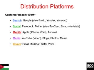 Distribution Platforms
Customer Reach: 100M+

   • Search: Google (also Baidu, Yandex, Yahoo-J)

   • Social: Facebook, Twitter (also TenCent, Sina, vKontakte)

   • Mobile: Apple (iPhone, iPad), Android

   • Media: YouTube (Video), Blogs, Photos, Music

   • Comm: Email, IM/Chat, SMS, Voice
 