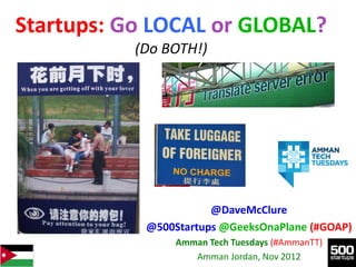 Startups: Go LOCAL or GLOBAL?
           (Do BOTH!)




                       @DaveMcClure
            @500Startups @GeeksOnaPlane (#GOAP)
                Amman Tech Tuesdays (#AmmanTT)
                   Amman Jordan, Nov 2012
 