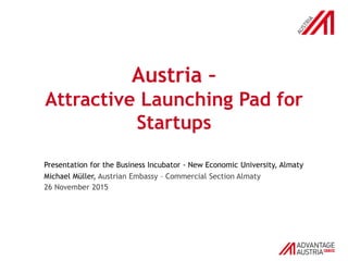 Austria –
Attractive Launching Pad for
Startups
Presentation for the Business Incubator - New Economic University, Almaty
Michael Müller, Austrian Embassy – Commercial Section Almaty
26 November 2015
 