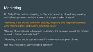Marketing
Dr. Philip Kotler defines marketing as “the science and art of exploring, creating,
and delivering value to satisfy the needs of a target market at a profit.
“Marketing is the art and science of creating, delighting and keeping customers,
while making a profit and building enterprise value.”
“The aim of marketing is to know and understand the customer so well the product
or service fits him and sells itself.”
“Marketing is the whole business seen from the customer’s point of view.”
Ref: http://heidicohen.com/marketing-definition/
 