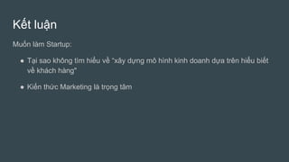 Kết luận
Muốn làm Startup:
● Tại sao không tìm hiểu về “xây dựng mô hình kinh doanh dựa trên hiểu biết
về khách hàng"
● Kiến thức Marketing là trọng tâm
 