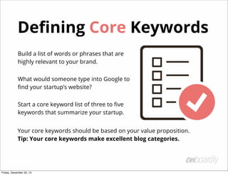 How Do You Choose a Market?
1. Market Size - Who are you targeting and how many potential
customers are there?
2. Market Wealth - Does this target have money to spend on your
product?
3. Market Competition - Is the market saturated with competitors?
4. Value Proposition - Is your value proposition unique enough to
cut through the noise? What are your diﬀerentiators?
Friday, December 20, 13
 