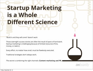 Startup Marketing
is a Whole
Diﬀerent Science
“Build it and they will come” doesn’t work
Those overnight success stories are often the result of years of hard work.
Startup marketing is challenging because of limited resources (Time,
money, or talent.)
Every eﬀort, no matter how small, must be ﬂawlessly executed.
Traditional strategies don’t always work.
The secret is combining the right channels: Content marketing and PR.
Friday, December 20, 13
 