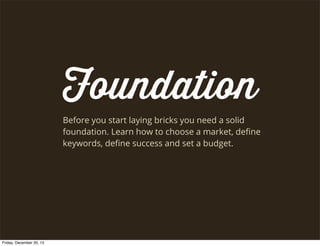 Foundation
Before you start laying bricks you need a solid
foundation. Learn how to choose a market, deﬁne
keywords, deﬁne success and set a budget.

Friday, December 20, 13

 