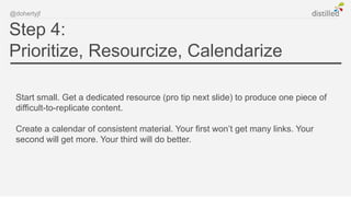 @dohertyjf


Step 4:
Prioritize, Resourcize, Calendarize

 Start small. Get a dedicated resource (pro tip next slide) to produce one piece of
 difficult-to-replicate content.

 Create a calendar of consistent material. Your first won’t get many links. Your
 second will get more. Your third will do better.
 