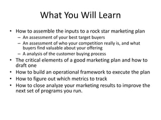 What You Will Learn
• How to assemble the inputs to a rock star marketing plan
   – An assessment of your best target buyers
   – An assessment of who your competition really is, and what
     buyers find valuable about your offering
   – A analysis of the customer buying process
• The critical elements of a good marketing plan and how to
  draft one
• How to build an operational framework to execute the plan
• How to figure out which metrics to track
• How to close analyze your marketing results to improve the
  next set of programs you run.
 