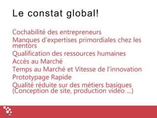Le constat global!
Cochabilité des entrepreneurs
Manques d’expertises primordiales chez les
mentors
Qualification des ressources humaines
Accès au Marché
Temps au Marché et Vitesse de l’innovation
Prototypage Rapide
Qualité réduite sur des métiers basiques
(Conception de site, production vidéo …)
 