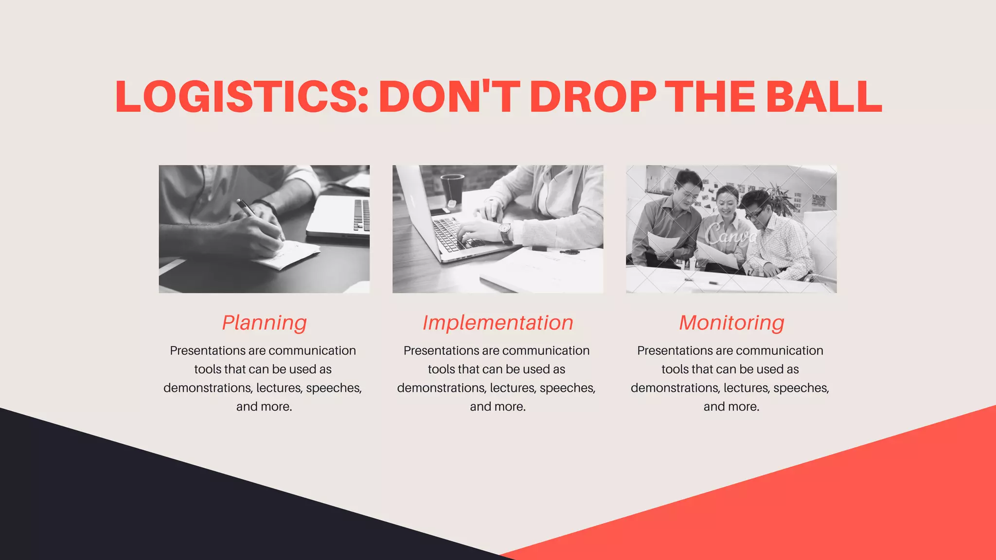 LOGISTICS: DON'T DROP THE BALL
Planning
Presentations are communication
tools that can be used as
demonstrations, lectures, speeches,
and more.
Monitoring
Presentations are communication
tools that can be used as
demonstrations, lectures, speeches,
and more.
Implementation
Presentations are communication
tools that can be used as
demonstrations, lectures, speeches,
and more.
 