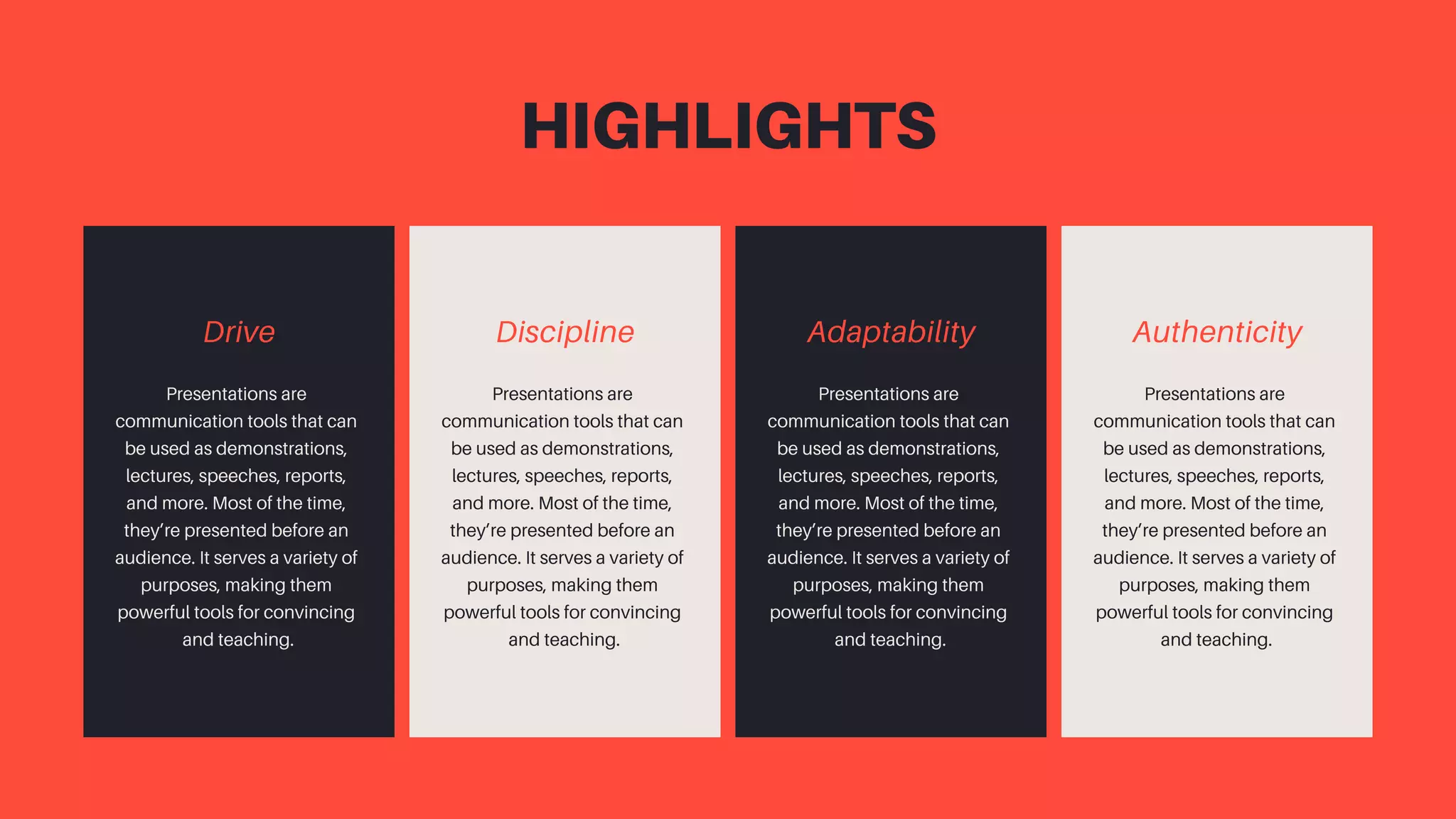 Drive
Presentations are
communication tools that can
be used as demonstrations,
lectures, speeches, reports,
and more. Most of the time,
they’re presented before an
audience. It serves a variety of
purposes, making them
powerful tools for convincing
and teaching.
HIGHLIGHTS
Adaptability
Presentations are
communication tools that can
be used as demonstrations,
lectures, speeches, reports,
and more. Most of the time,
they’re presented before an
audience. It serves a variety of
purposes, making them
powerful tools for convincing
and teaching.
Discipline
Presentations are
communication tools that can
be used as demonstrations,
lectures, speeches, reports,
and more. Most of the time,
they’re presented before an
audience. It serves a variety of
purposes, making them
powerful tools for convincing
and teaching.
Authenticity
Presentations are
communication tools that can
be used as demonstrations,
lectures, speeches, reports,
and more. Most of the time,
they’re presented before an
audience. It serves a variety of
purposes, making them
powerful tools for convincing
and teaching.
 