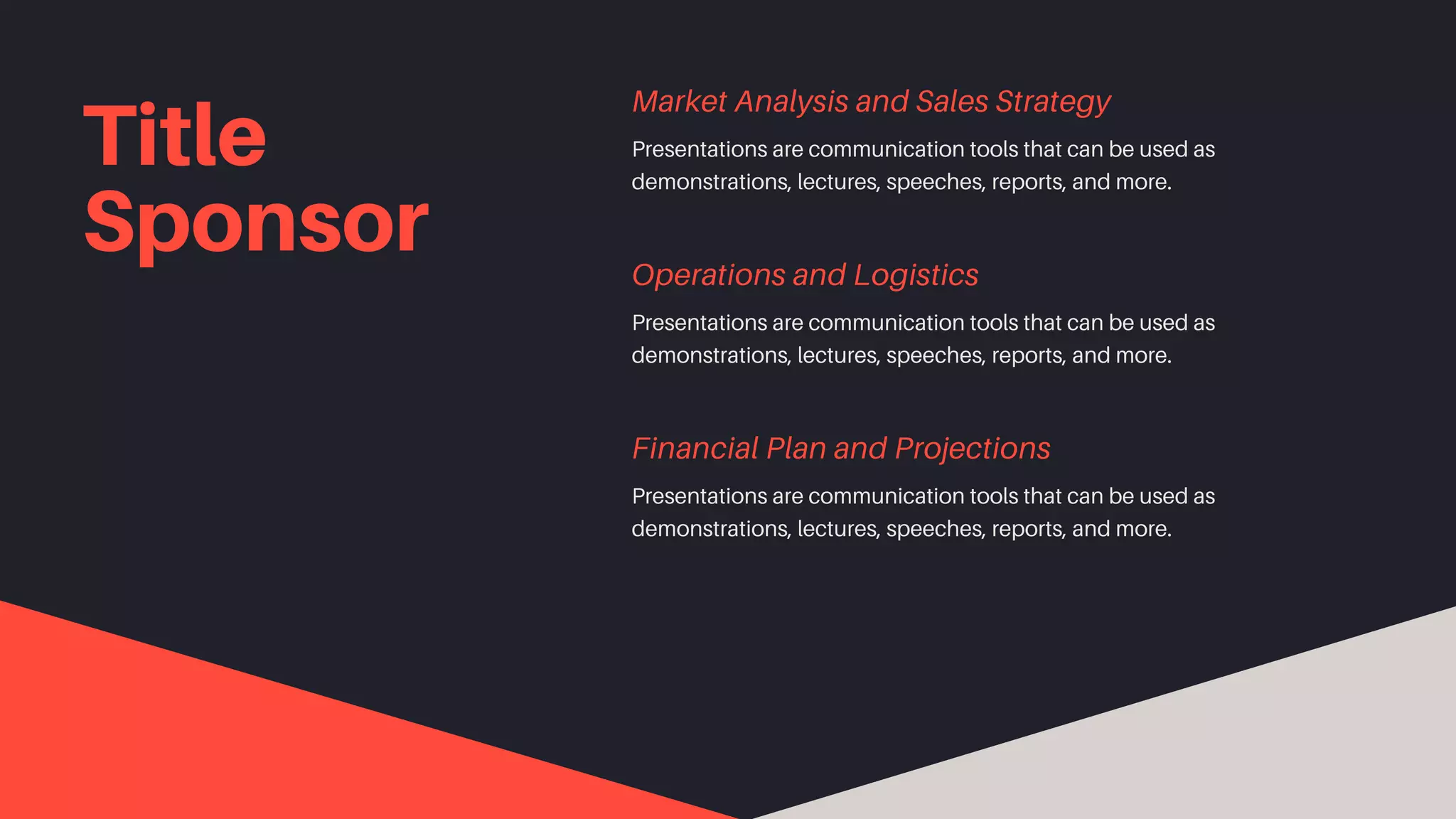 Title
Sponsor
Presentations are communication tools that can be used as
demonstrations, lectures, speeches, reports, and more.
Market Analysis and Sales Strategy
Presentations are communication tools that can be used as
demonstrations, lectures, speeches, reports, and more.
Operations and Logistics
Presentations are communication tools that can be used as
demonstrations, lectures, speeches, reports, and more.
Financial Plan and Projections
 