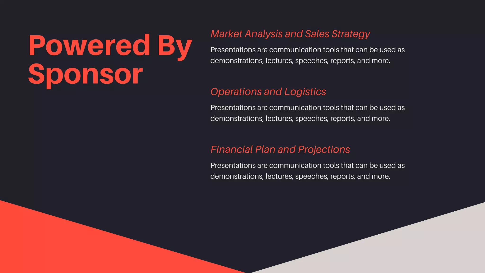 Powered By
Sponsor
Presentations are communication tools that can be used as
demonstrations, lectures, speeches, reports, and more.
Market Analysis and Sales Strategy
Presentations are communication tools that can be used as
demonstrations, lectures, speeches, reports, and more.
Operations and Logistics
Presentations are communication tools that can be used as
demonstrations, lectures, speeches, reports, and more.
Financial Plan and Projections
 