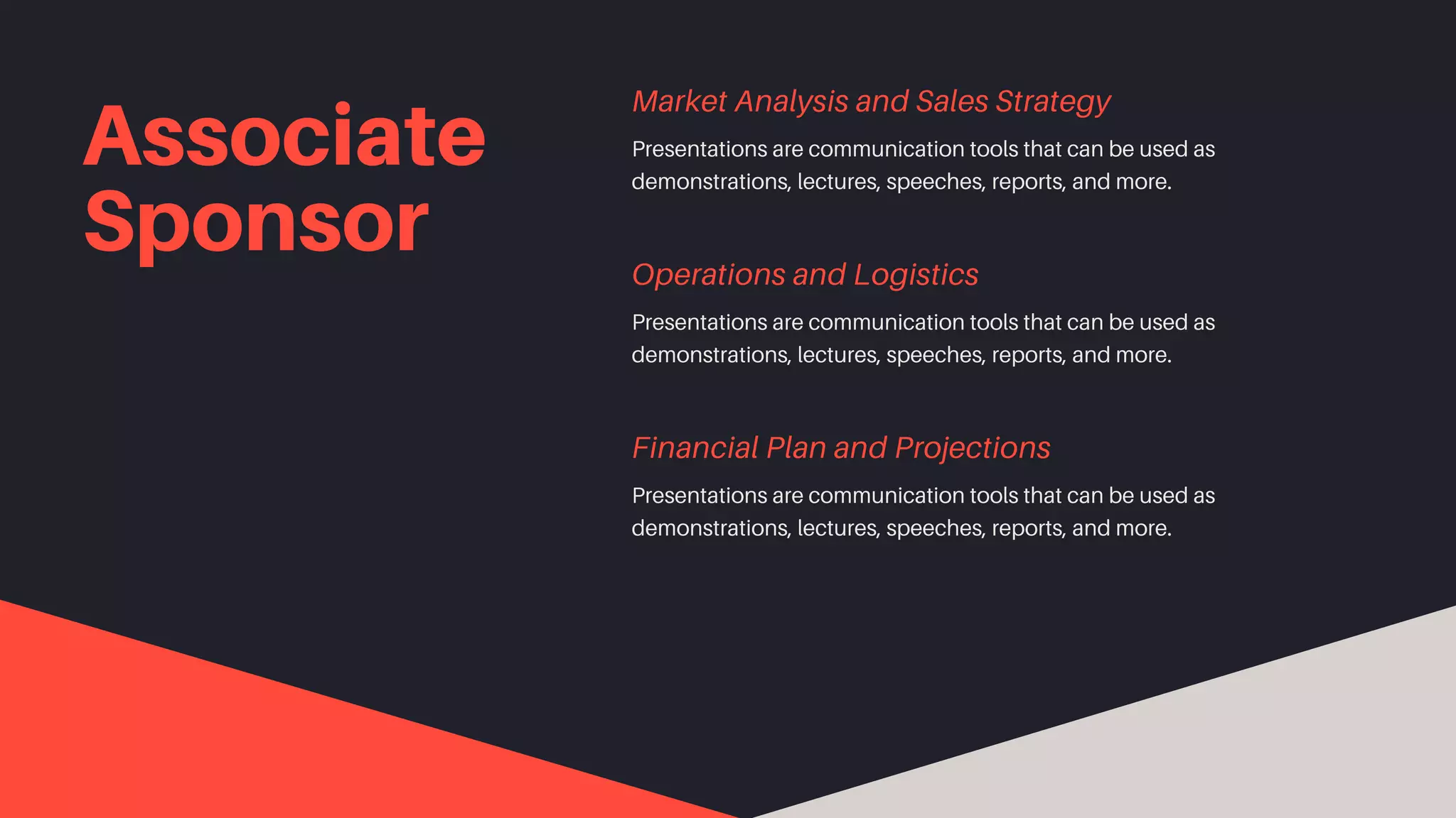 Associate
Sponsor
Presentations are communication tools that can be used as
demonstrations, lectures, speeches, reports, and more.
Market Analysis and Sales Strategy
Presentations are communication tools that can be used as
demonstrations, lectures, speeches, reports, and more.
Operations and Logistics
Presentations are communication tools that can be used as
demonstrations, lectures, speeches, reports, and more.
Financial Plan and Projections
 