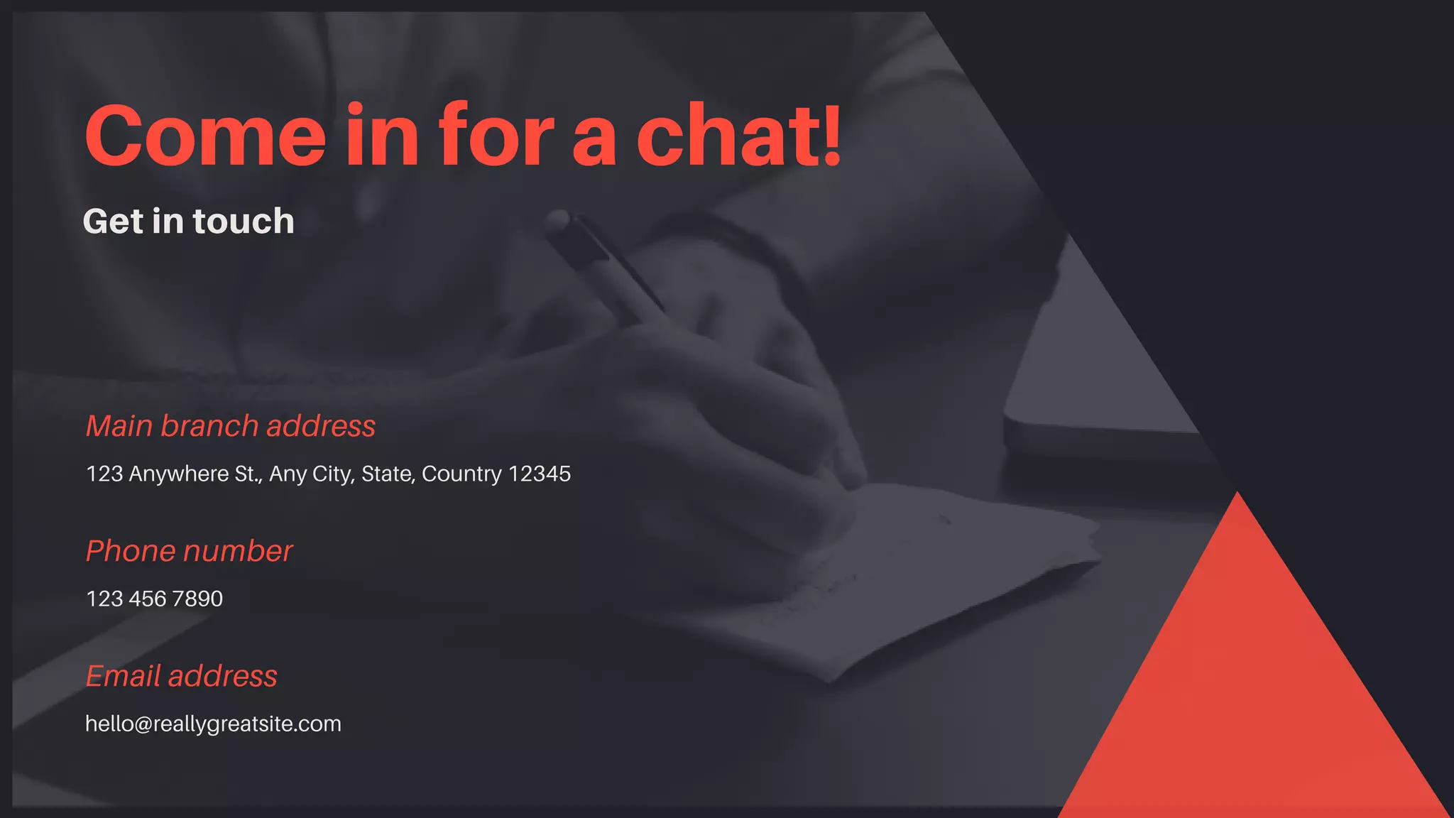 Come in for a chat!
Get in touch
123 Anywhere St., Any City, State, Country 12345
Main branch address
123 456 7890
Phone number
hello@reallygreatsite.com
Email address
 