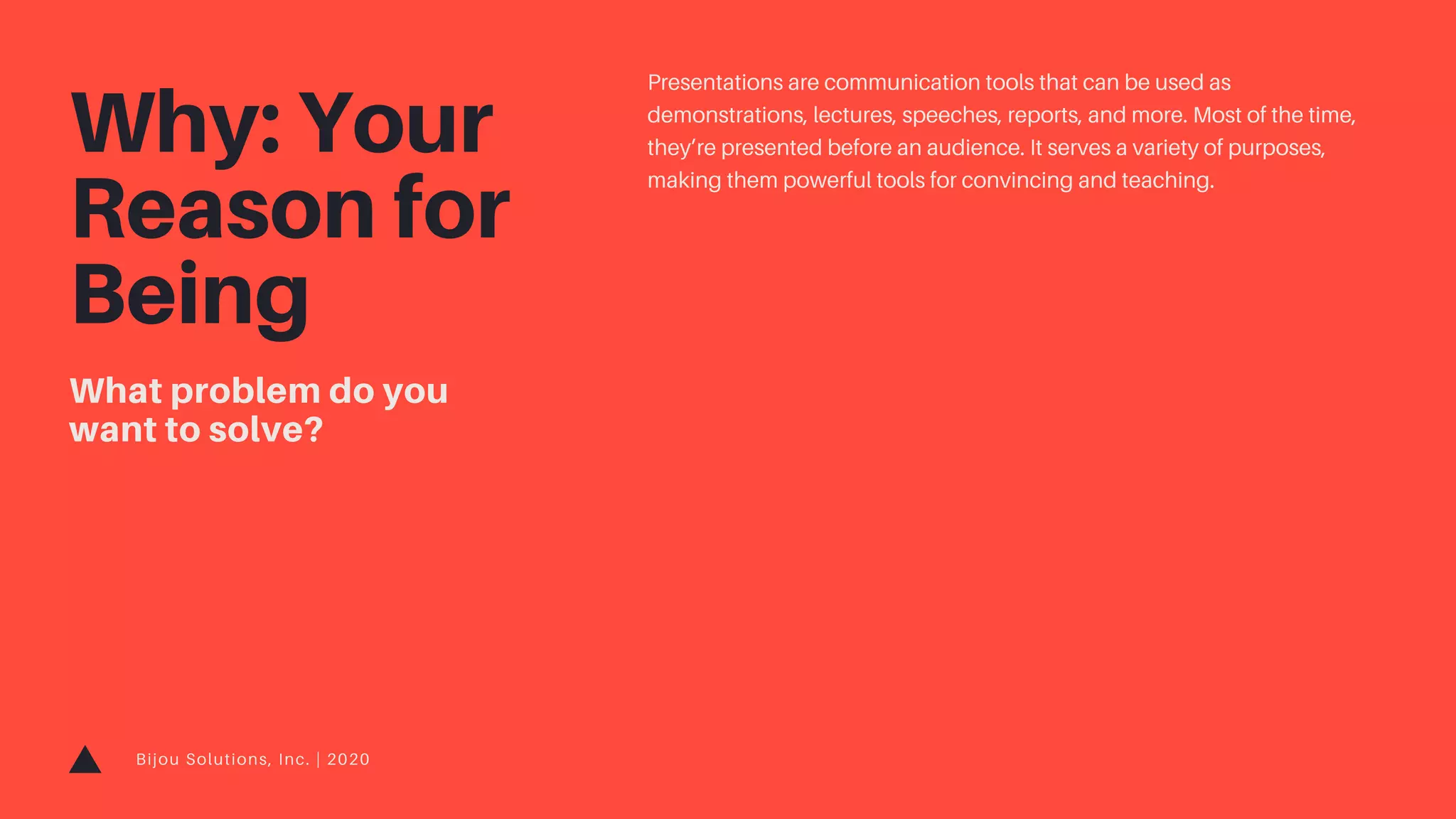 Bijou Solutions, Inc. | 2020
What problem do you
want to solve?
Why: Your
Reason for
Being
Presentations are communication tools that can be used as
demonstrations, lectures, speeches, reports, and more. Most of the time,
they’re presented before an audience. It serves a variety of purposes,
making them powerful tools for convincing and teaching.
 