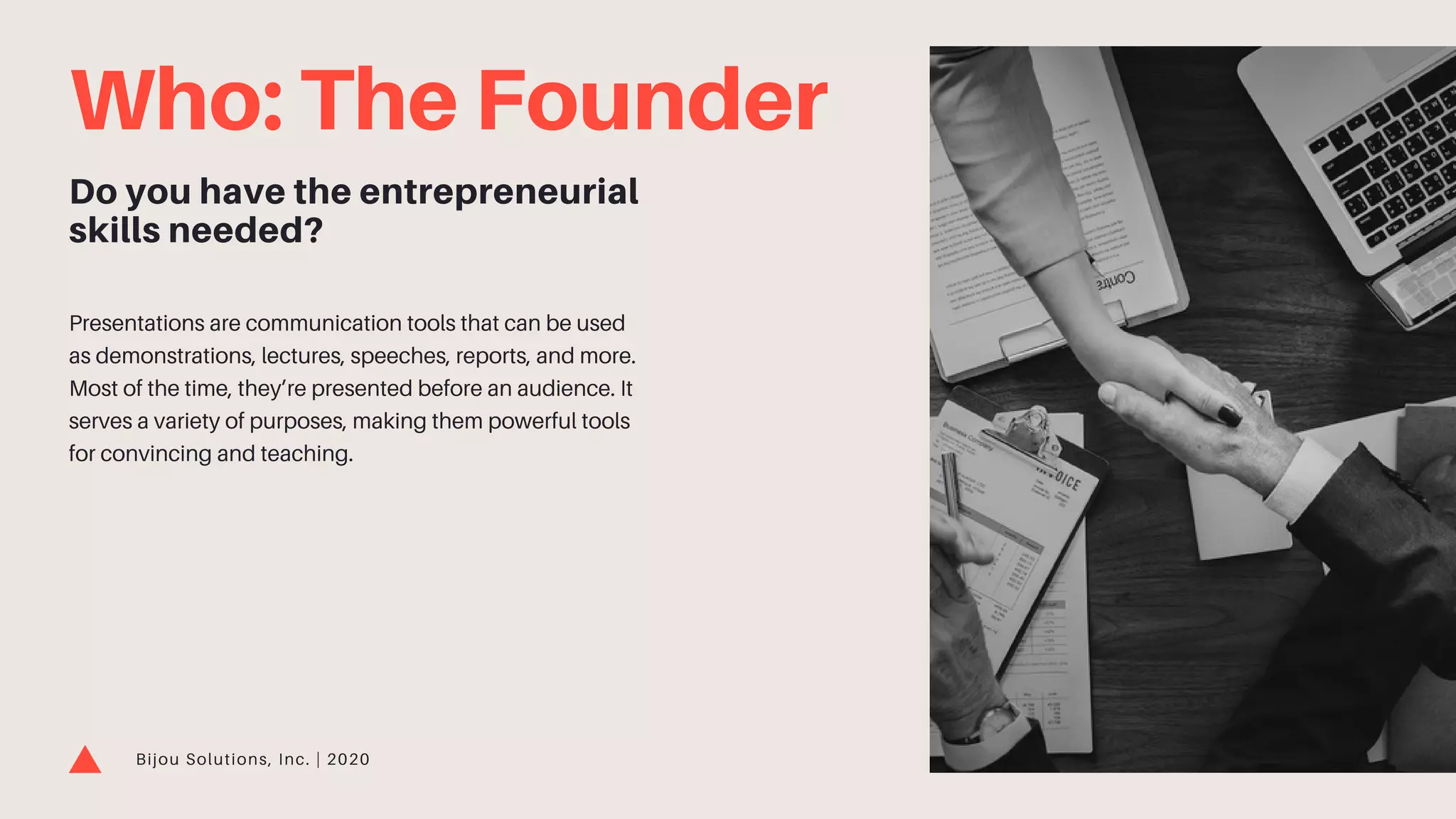 Who: The Founder
Do you have the entrepreneurial
skills needed?
Presentations are communication tools that can be used
as demonstrations, lectures, speeches, reports, and more.
Most of the time, they’re presented before an audience. It
serves a variety of purposes, making them powerful tools
for convincing and teaching.
Bijou Solutions, Inc. | 2020
 