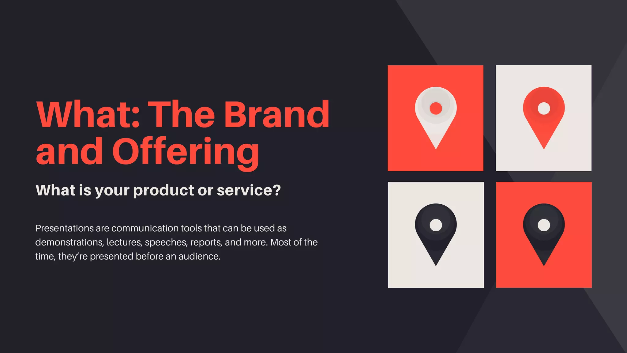 What: The Brand
and Offering
What is your product or service?
Presentations are communication tools that can be used as
demonstrations, lectures, speeches, reports, and more. Most of the
time, they’re presented before an audience.
 
