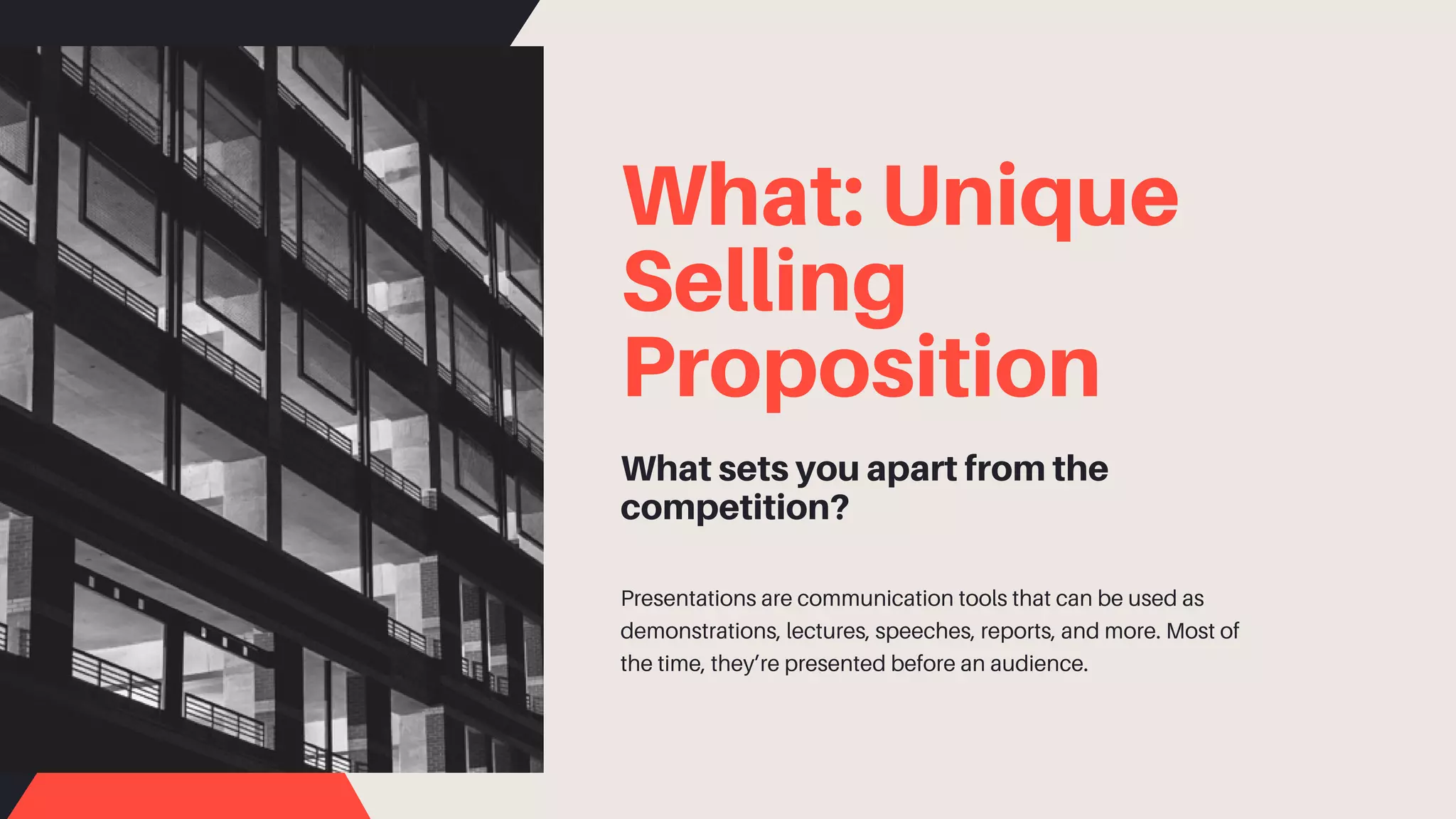 What: Unique
Selling
Proposition
What sets you apart from the
competition?
Presentations are communication tools that can be used as
demonstrations, lectures, speeches, reports, and more. Most of
the time, they’re presented before an audience.
 
