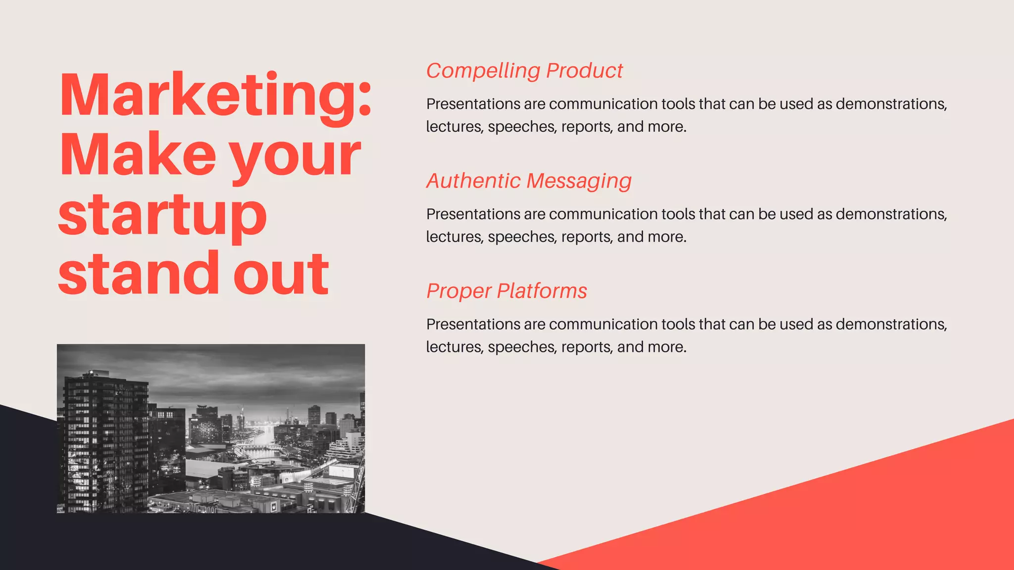 Marketing:
Make your
startup
stand out
Presentations are communication tools that can be used as demonstrations,
lectures, speeches, reports, and more.
Compelling Product
Presentations are communication tools that can be used as demonstrations,
lectures, speeches, reports, and more.
Authentic Messaging
Presentations are communication tools that can be used as demonstrations,
lectures, speeches, reports, and more.
Proper Platforms
 